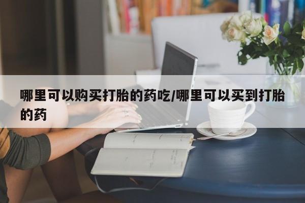 堕胎药网上购买哪里可以购买打胎的药吃/哪里可以买到打胎的药