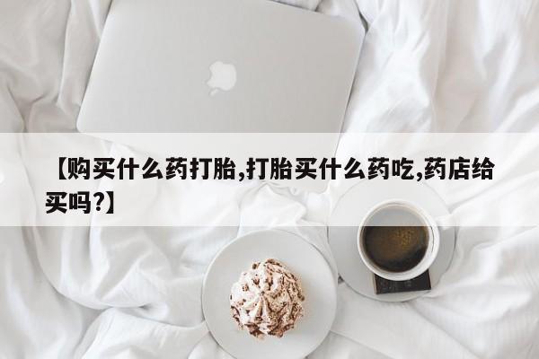 堕胎药网上购买【购买什么药打胎,打胎买什么药吃,药店给买吗?】
