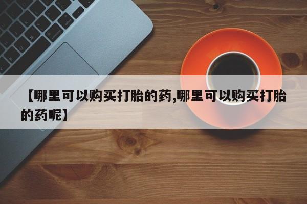 堕胎药网上购买【哪里可以购买打胎的药,哪里可以购买打胎的药呢】