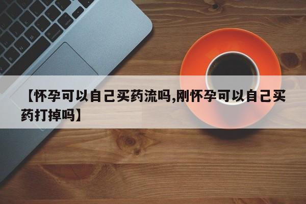堕胎药网上购买【怀孕可以自己买药流吗,刚怀孕可以自己买药打掉吗】