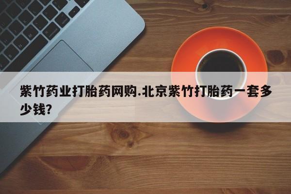 堕胎药网上购买紫竹药业打胎药网购.北京紫竹打胎药一套多少钱？